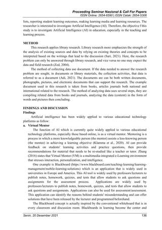 Proceeding Seminar Nasional & Call For Papers
ISSN Online: 2654-6590 | ISSN Cetak: 2654-5306
Senin, 20 Desember 2021 136
lists, reporting student learning outcomes, making learning media and learning resources. The
researcher is interested to investigate Artificial Intelligence (AI). Therefore, the objective f this
study is to investigate Artificial Intelligence (AI) in education, especially in the teaching and
learning process.
METHOD
This research applies library research. Library research more emphasizes the strength of
the analysis of existing sources and data by relying on existing theories and concepts to be
interpreted based on the writings that lead to the discussion (Sari, 2021). Here, the research
problem can only be answered through library research, and vice versa no one may expect the
data and field research (Zed, 2004).
The method of collecting data use document. If the data needed to answer the research
problem are sought, in documents or library materials, the collection activities, that data is
referred to as a document (Adi, 2021). The documents are can be both written documents,
photographs, pictures, and electronic documents that can support the research. The example
document used in this research is taken from books, articles journals both national and
international related to the research. The method of analyzing data uses several steps, they are
compiling related data from books and journals, analyzing the data (content) in the form of
words and pictures then concluding.
FINDINGS AND DISCUSSION
Findings
Artificial intelligence has been widely applied to various educational technology
platforms as follow:
a. Virtual Mentor
The function of AI which is currently quite widely applied to various educational
technology platforms, especially those based online, is as a virtual mentor. Mentoring is a
process in which a more knowledgeable person (the mentor) assists a less-knowing person
(the mentee) in achieving a learning objective (Klamma et al., 2020). AI can provide
feedback on students' learning activities and practice questions, then provide
recommendations for material that needs to be re-studied like a teacher or tutor. Zhang
(2016) states that Virtual Mentor (VM) is a multimedia-integrated e-Learning environment
that stresses interaction, personalization, and intelligence.
One example is Blackboard (https://www.blackboard.com/teaching-learning/learning-
management/mobile-learning-solutions) which is an application that is widely used in
universities in Europe and America. This AI tool is widely used by professors/lecturers to
publish notes, homework, quizzes, and tests that allow students to ask questions and
assignments for the assessment process. Applications are widely used by
professors/lecturers to publish notes, homework, quizzes, and tests that allow students to
ask questions and assignments. Applications can also be used for assessment/assessment.
This application can identify the reasons behind students' misunderstanding and can offer
solutions that have been released by the lecturer and programmed beforehand.
The Blackboard concept is actually inspired by the conventional whiteboard that is in
every classroom and discussion room. Blackboards in learning become the center and
 