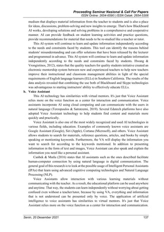 Proceeding Seminar Nasional & Call For Papers
ISSN Online: 2654-6590 | ISSN Cetak: 2654-5306
Senin, 20 Desember 2021 137
medium that displays material information from the teacher to students and is also a place
for ideas, discussions, problem-solving and new insights to emerge. That's how Blackboard
AI works, developing solutions and solving problems in a comprehensive and cooperative
manner. AI can provide feedback on student learning activities and practice questions,
provide recommendations for material that needs to be re-studied like a teacher or tutor.
This AI system will continue to learn and update information independently according
to the needs and constraints faced by students. This tool can identify the reasons behind
students' misunderstanding and can offer solutions that have been released by the lecturer
and programmed in advance. This AI system will continue to learn and update information
independently according to the needs and constraints faced by students. Hwang &
Vrongistinos, 2012), states that the quality teachers for quality students initiative created an
electronic mentorship system between new and experienced teachers to help new teachers
improve their instructional and classroom management abilities in light of the special
requirements of English language learners (ELLs) in Southern California. The results of the
data analysis revealed that combining the use both of Blackboard and Skype technologies
was advantageous to starting instructors' ability to effectively educate ELLs.
b. Voice Assistant
This AI technology has similarities with virtual mentors. It's just that Voice Assistant
relies more on the voice function as a center for interaction and communication. Voice
assistants incorporate AI using cloud computing and can communicate with the users in
natural language (Terzopoulos & Satratzemi, 2019). Several Edutech platforms have also
adopted Voice Assistant technology to help students find content and materials more
quickly and practically.
Voice Assistant is also one of the most widely recognized and used AI technologies in
various fields, including education. Examples of commonly known voice assistants are
Google Assistant (Google), Siri (Apple), Cortana (Microsoft), and others. Voice Assistant
allows students to search for materials, reference questions, articles, and books by simply
speaking or mentioning keywords. Furthermore, the VA will display the information you
want to search for according to the keywords mentioned. In addition to presenting
information in the form of text and images, Voice Assistant can also speak and explain the
information you need like a personal assistant.
Canbek & Mutlu (2016) states that AI assistants such as the ones described facilitate
human-computer connection by using natural language in digital communication. The
general goal of this research is to look at the possible usage of Intelligent Personal Assistants
(IPAs) that learn using advanced cognitive computing technologies and Natural Language
Processing (NLP).
Voice Assistants allow interaction with various learning materials without
communicating with the teacher. As a result, the educational platform can be used anywhere
and anytime. That way, the students can learn independently without worrying about getting
confused even without a teacher/tutor, because by using VA, everything and information
that is not understood can be presented only by voice. The application of artificial
intelligence to voice assistants has similarities to virtual mentors. It's just that Voice
Assistant relies more on the voice function as a center for interaction and communication.
 