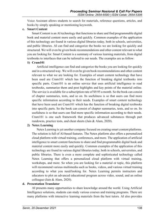 Proceeding Seminar Nasional & Call For Papers
ISSN Online: 2654-6590 | ISSN Cetak: 2654-5306
Senin, 20 Desember 2021 138
Voice Assistant allows students to search for materials, reference questions, articles, and
books by simply speaking or mentioning keywords.
c. Smart Content
Smart Content is an AI technology that functions to share and find programmable digital
book and material content more easily and quickly. Common examples of the application
of this technology are found in various digital libraries today, both in schools, universities,
and public libraries. AI can find and categorize the books we are looking for quickly and
structured. We will even be given book recommendations and other content relevant to what
you are looking for. Smart Content is a summary of various learning materials, from digital
textbooks to interfaces that can be tailored to our needs. The examples are as follow:
1) Cram101
Artificial intelligence can find and categorize the books you are looking for quickly
and in a structured way. We will even be given book recommendations and other content
relevant to what we are looking for. Examples of smart content technology that have
been used are Cram101 which has the function of breaking digital textbooks into
specific parts. Cram101 is an online service that uses artificial intelligence to read
textbooks, summarize them and post highlights and key points of the material online.
The service is available for a subscription rate of $9.95 a month. So the book can consist
of chapter summaries, tests, and so on. Its usefulness is so that users can find more
specific information according to their needs. Examples of smart content technology
that have been used are Cram101 which has the function of breaking digital textbooks
into specific parts. So the book can consist of chapter summaries, tests, and so on. Its
usefulness is so that users can find more specific information according to their needs.
Cram101 is one such framework that produces advanced substances through part
rundowns, practice tests, and cheat sheets (Jain & Alam, 2020).
2) Netex Learning
Netex Learning is yet another company focused on creating smart content platforms.
The solution is full of AI-based features. The Netex platform also offers a personalized
cloud platform with virtual training, conferences, and more. The application of artificial
intelligence to smart content functions to share and find programmable digital book and
material content more easily and quickly. Common examples of the application of this
technology are found in various digital libraries today, both in schools, universities, and
public libraries. There is even a more complete and sophisticated technology called
Netex Learning that offers a personalized cloud platform with virtual training,
workshops, and more. So when you are looking for a material or topic, this platform
will recommend various multimedia such as books, videos, and various virtual training
according to what you need/looking for. Netex Learning permits instructors and
educators to plot an advanced educational program across video, sound, and an online
colleague (Jain & Alam, 2020).
d. Presentation Translator
AI presents many opportunities to share knowledge around the world. Using Artificial
Intelligence solutions, students can study various courses and training programs. There are
many platforms with interactive learning materials from the best tutors. AI also provides
 