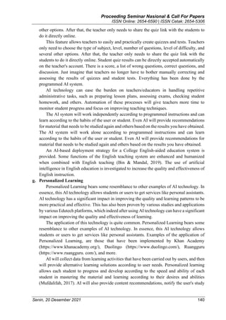 Proceeding Seminar Nasional & Call For Papers
ISSN Online: 2654-6590 | ISSN Cetak: 2654-5306
Senin, 20 Desember 2021 140
other options. After that, the teacher only needs to share the quiz link with the students to
do it directly online.
This feature allows teachers to easily and practically create quizzes and tests. Teachers
only need to choose the type of subject, level, number of questions, level of difficulty, and
several other options. After that, the teacher only needs to share the quiz link with the
students to do it directly online. Student quiz results can be directly accepted automatically
on the teacher's account. There is a score, a list of wrong questions, correct questions, and
discussion. Just imagine that teachers no longer have to bother manually correcting and
assessing the results of quizzes and student tests. Everything has been done by the
programmed AI system.
AI technology can ease the burden on teachers/educators in handling repetitive
administrative tasks, such as preparing lesson plans, assessing exams, checking student
homework, and others. Automation of these processes will give teachers more time to
monitor student progress and focus on improving teaching techniques.
The AI system will work independently according to programmed instructions and can
learn according to the habits of the user or student. Even AI will provide recommendations
for material that needs to be studied again and others based on the results you have obtained.
The AI system will work alone according to programmed instructions and can learn
according to the habits of the user or student. Even AI will provide recommendations for
material that needs to be studied again and others based on the results you have obtained.
An AI-based deployment strategy for a College English-aided education system is
provided. Some functions of the English teaching system are enhanced and humanized
when combined with English teaching (Bin & Mandal, 2019). The use of artificial
intelligence in English education is investigated to increase the quality and effectiveness of
English instruction.
g. Personalized Learning
Personalized Learning bears some resemblance to other examples of AI technology. In
essence, this AI technology allows students or users to get services like personal assistants.
AI technology has a significant impact in improving the quality and learning patterns to be
more practical and effective. This has also been proven by various studies and applications
by various Edutech platforms, which indeed after using AI technology can have a significant
impact on improving the quality and effectiveness of learning.
The application of this technology is quite common. Personalized Learning bears some
resemblance to other examples of AI technology. In essence, this AI technology allows
students or users to get services like personal assistants. Examples of the application of
Personalized Learning, are those that have been implemented by Khan Academy
(https://www.khanacademy.org/), Duolingo (https://www.duolingo.com/), Ruangguru
(https://www.ruangguru. com/), and more.
AI will collect data from learning activities that have been carried out by users, and then
will provide alternative learning solutions according to user needs. Personalized learning
allows each student to progress and develop according to the speed and ability of each
student in mastering the material and learning according to their desires and abilities
(Mufdalifah, 2017). AI will also provide content recommendations, notify the user's study
 