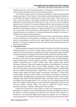 Proceeding Seminar Nasional & Call For Papers
ISSN Online: 2654-6590 | ISSN Cetak: 2654-5306
Senin, 20 Desember 2021 141
schedule, and various other important functions. AI will learn to optimize the way users
learn so that the learning process can be better and more effective.
AI in education enables schools or educational institutions to create more personalized
learning experiences. From AI analysis of student data, teachers and educational institutions
can determine the speed of learning and the needs of each student. Then the school can
make a study plan based on the students' strengths and weaknesses. But what must be
underlined is that technology will only function as a tool, of course, it will not completely
replace the role of a teacher. For example, relating to affective and moral aspects involving
feelings and psychology, of course, can only be done by a teacher. So that AI technology
should be used optimally according to its capacity and function, but on the other hand, the
role of the teacher must be prioritized so that humanistic and affectionate values in an
educational process can continue to be lasting and maintained according to the essence of
education itself, namely humanizing humans.
AI will collect data from learning activities that have been carried out by users, and then
will provide alternative learning solutions according to user needs. AI will also provide
content recommendations, notify the user's study schedule, and various other important
functions. AI will learn to optimize the way users learn so that the learning process can be
better and more effective.
h. Educational Games
Educational games are games that are designed to learn but can still offer play and fun.
Educational games are all forms of games that are created, to provide an educational
experience or learning experience to the players of the game. Educational content. Examples
of educational games are Duolingo, Khan Academy Kids. Quick Brain and Puzzle Kids.
1st
is Duolingo. This children's educational game application not only teaches English,
but there are also 30 other foreign languages that children can learn, including Mandarin,
French, Italian, Spanish, Korean, Japanese, and others. 2) Khan Academy Kids. The next
children's educational game is Khan Academy Kids. Khan Academy Kids includes
thousands of interactive activities for toddlers, preschoolers, and kindergartens. In this one-
stop educational kids game, kids can learn reading, language, writing, math, social-
emotional development, solving skills problems, and motor development. 3) Quick Brain.
The next children's educational game is Quick Brain. As the name suggests, this latest
children's game sharpens the brain's speed in processing a calculation. 4) Puzzle Kids.
Animals Shapes and Jigsaw Puzzles There are 4 categories of mini-games consisting of
matching shapes, arranging objects, guessing pictures, and jigsaw puzzles. Each mini-game
challenges your child to find and manipulate shapes, solve jigsaw puzzles, and recognize
how shapes fit into the bigger picture, all in a colorful, easy-to-use display perfect for tiny
hands. This children's educational game is not just a picture-matching game, but many tricks
that hone children's memory, Moms. This game is suitable for training memory,
concentration, accuracy, attention, thinking speed, and logic skills.
Yunanto (2017) states that to create a game, we need to use a design theory known as
gamification, in which one of the fundamental factors that must be included in the game is
the function of artificial intelligence, also known as AI. The goal of this research is to
develop AI in an instructional English game rapidly and correctly. The AI technique is
based on the heuristic of similarity. Heuristics for answering issues based on human habits,
 