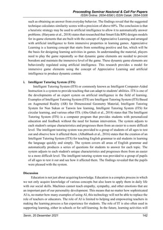 Proceeding Seminar Nasional & Call For Papers
ISSN Online: 2654-6590 | ISSN Cetak: 2654-5306
Senin, 20 Desember 2021 142
such as obtaining an answer from everyday behavior. The findings reveal that the suggested
technique calculates similarity scores with a precision of above 60%. The conclusion is that
a heuristic strategy may be used to artificial intelligence to allow it to automatically answer
problems. (Haryanto et al., 2018) states that researched that Smart Edu RPG designs models
for in-game elements that are built with the concept of Appreciative Learning and arranged
with artificial intelligence to form immersive properties in learning games. Appreciative
Learning is a learning concept that starts from something positive and fun, which will be
the basis for designing learning activities in games. In understanding the material, players
need to play the game repeatedly so that dynamic game elements are needed to prevent
boredom and maintain the immersive level of the game. These dynamic game elements are
behaviorally regulated using artificial intelligence. This research provides a model for
immersive game elements using the concept of Appreciative Learning and artificial
intelligence to produce dynamic content.
i. Intelligent Tutoring System (ITS)
Intelligent Tutoring System (ITS) or commonly known as Intelligent Computer-Aided
Instruction is a system to provide teaching that can adapt to students' abilities. ITS is one of
the developments of an expert system on artificial intelligence in the field of learning.
Examples of Intelligent Tutoring System (ITS) are Intelligent Tutoring System (ITS) Based
on Augmented Reality (AR) for Dimensional Geometry Material, Intelligent Tutoring
System for Nun Sukun or Tanwin law learning, Intelligent Tutoring System (ITS) for
circular learning, and various other ITS. (Abu Ghali et al., 2018) states that The Intelligent
Tutoring System (ITS) is a computer program that provides students with personalized
education and feedback without the need for human intervention. The system adjusts to
each student's unique characteristics and progresses them from an easier to a more difficult
level. The intelligent tutoring system was provided to a group of students of all ages to test
out and observe how it affected them. (Alhabbash et al., 2016) states that the creation of an
Intelligent Tutoring System (ITS) for teaching English grammar to aid students in learning
the language quickly and simply. The system covers all areas of English grammar and
automatically produces a series of questions for students to answer for each topic. The
system adjusts to each student's unique characteristics and progresses them from an easier
to a more difficult level. The intelligent tutoring system was provided to a group of pupils
of all ages to test it out and see how it affected them. The findings revealed that the pupils
were pleased with the system.
Discussion
Education is not just about acquiring knowledge. Education is a complex process in which
we not only acquire knowledge of various concepts but also learn to apply them in daily life
with our social skills. Machines cannot teach empathy, sympathy, and other emotions that are
an important part of our personality development. This means that no matter how sophisticated
AI is, no matter how many examples of using AI, this technology will not be able to replace the
role of teachers or educators. The role of AI is limited to helping and empowering teachers in
making the learning process a fun experience for students. The role of IT is also often used in
supporting learning, either in schools or for self-learning. In the future, learning activities will
 