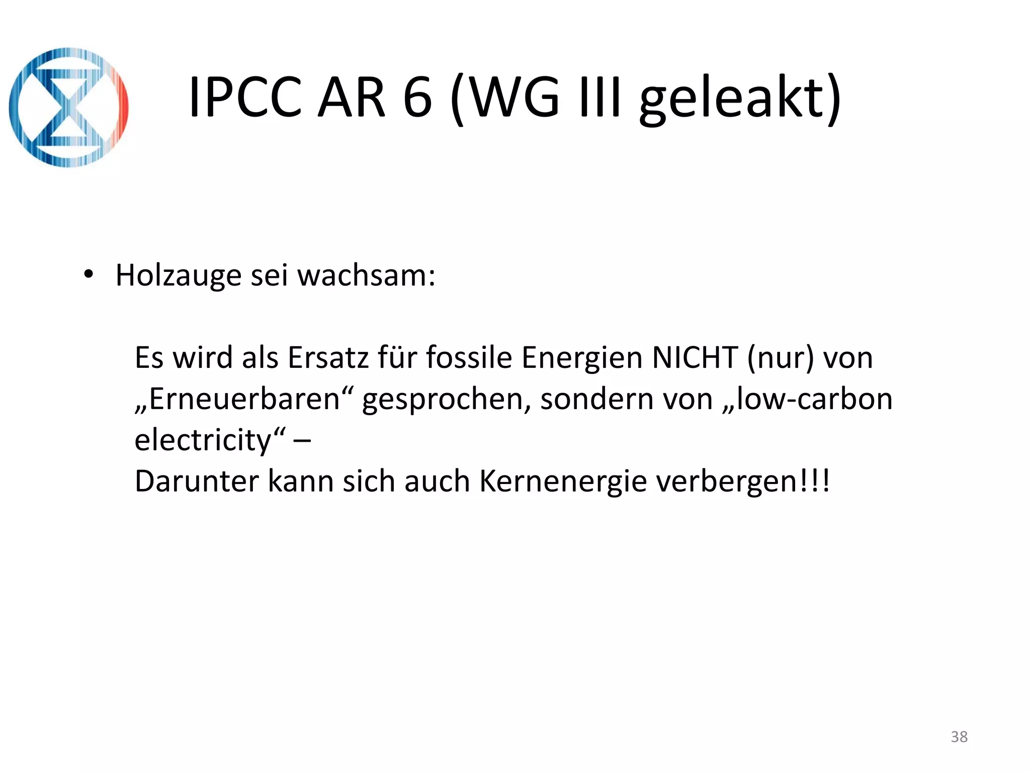 38
IPCC AR 6 (WG III geleakt)
• Holzauge sei wachsam:
Es wird als Ersatz für fossile Energien NICHT (nur) von
„Erneuerbaren“ gesprochen, sondern von „low-carbon
electricity“ –
Darunter kann sich auch Kernenergie verbergen!!!
 