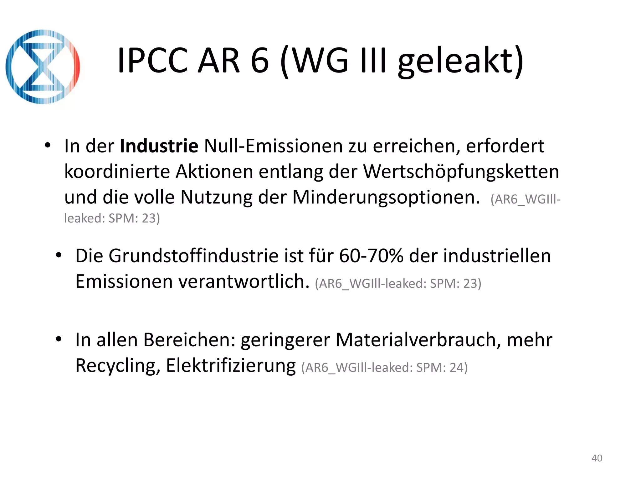 40
IPCC AR 6 (WG III geleakt)
• In der Industrie Null-Emissionen zu erreichen, erfordert
koordinierte Aktionen entlang der Wertschöpfungsketten
und die volle Nutzung der Minderungsoptionen. (AR6_WGIll-
leaked: SPM: 23)
• Die Grundstoffindustrie ist für 60-70% der industriellen
Emissionen verantwortlich. (AR6_WGIll-leaked: SPM: 23)
• In allen Bereichen: geringerer Materialverbrauch, mehr
Recycling, Elektrifizierung (AR6_WGIll-leaked: SPM: 24)
 