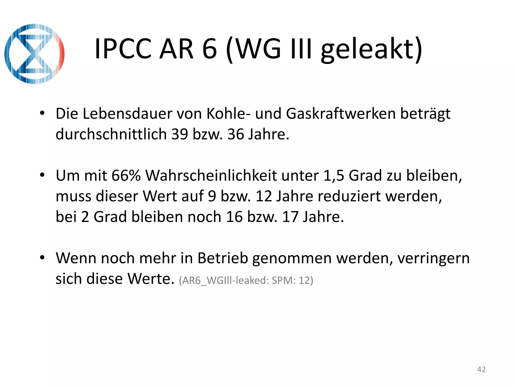 42
IPCC AR 6 (WG III geleakt)
• Die Lebensdauer von Kohle- und Gaskraftwerken beträgt
durchschnittlich 39 bzw. 36 Jahre.
• Um mit 66% Wahrscheinlichkeit unter 1,5 Grad zu bleiben,
muss dieser Wert auf 9 bzw. 12 Jahre reduziert werden,
bei 2 Grad bleiben noch 16 bzw. 17 Jahre.
• Wenn noch mehr in Betrieb genommen werden, verringern
sich diese Werte. (AR6_WGIll-leaked: SPM: 12)
 
