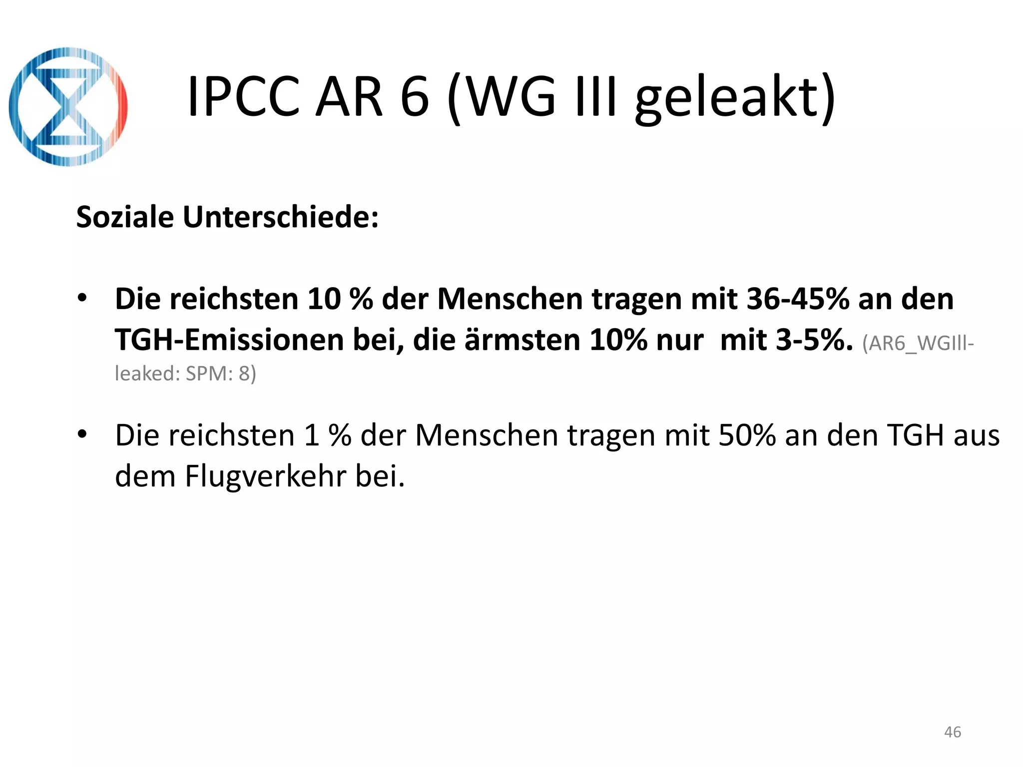 46
IPCC AR 6 (WG III geleakt)
Soziale Unterschiede:
• Die reichsten 10 % der Menschen tragen mit 36-45% an den
TGH-Emissionen bei, die ärmsten 10% nur mit 3-5%. (AR6_WGIll-
leaked: SPM: 8)
• Die reichsten 1 % der Menschen tragen mit 50% an den TGH aus
dem Flugverkehr bei.
 