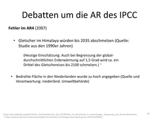 Debatten um die AR des IPCC
Fehler im AR4 (2007)
• Gletscher im Himalaya würden bis 2035 abschmelzen (Quelle:
Studie aus den 1990er Jahren)
(https://de.wikipedia.org/wiki/Vierter_Sachstandsbericht_des_IPCC#Fehler_im_Berichtsteil_zu_Auswirkungen,_Anpassung_und_Verwundbarkeiten;
* https://www.br.de/nachrichten/wissen/gletscherschmelze-im-himalaja-staub-spielt-grosse-rolle,RHUCMAD)
• Bedrohte Fläche in den Niederlanden wurde zu hoch angegeben (Quelle und
Verantwortung: niederländ. Umweltbehörde)
(Heutige Einschätzung: Auch bei Begrenzung der global-
durchschnittlichen Erderwärmung auf 1,5 Grad wird ca. ein
Drittel des Gletschereises bis 2100 schmelzen.) *
10
 