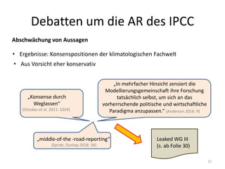 Debatten um die AR des IPCC
Abschwächung von Aussagen
• Aus Vorsicht eher konservativ
• Ergebnisse: Konsenspositionen der klimatologischen Fachwelt
„Konsense durch
Weglassen“
(Oreskes et al. 2011: 1024)
„In mehrfacher Hinsicht zensiert die
Modellierungsgemeinschaft ihre Forschung
tatsächlich selbst, um sich an das
vorherrschende politische und wirtschaftliche
Paradigma anzupassen.“ (Anderson 2016: 9)
„middle-of-the -road-reporting“
(Spratt, Dunlop 2018: 34)
12
Leaked WG III
(s. ab Folie 30)
 