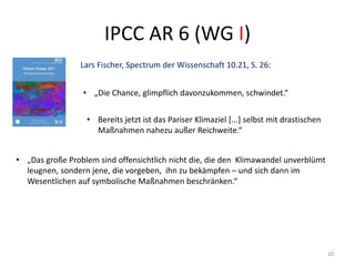 IPCC AR 6 (WG I)
20
Lars Fischer, Spectrum der Wissenschaft 10.21, S. 26:
• „Die Chance, glimpflich davonzukommen, schwindet.“
• Bereits jetzt ist das Pariser Klimaziel [...] selbst mit drastischen
Maßnahmen nahezu außer Reichweite.“
• „Das große Problem sind offensichtlich nicht die, die den Klimawandel unverblümt
leugnen, sondern jene, die vorgeben, ihn zu bekämpfen – und sich dann im
Wesentlichen auf symbolische Maßnahmen beschränken.“
 