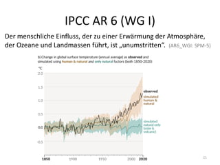 IPCC AR 6 (WG I)
Der menschliche Einfluss, der zu einer Erwärmung der Atmosphäre,
der Ozeane und Landmassen führt, ist „unumstritten“. (AR6_WGI: SPM-5)
21
 