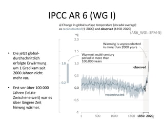 IPCC AR 6 (WG I)
• Die jetzt global-
durchschnittlich
erfolgte Erwärmung
um 1 Grad kam seit
2000 Jahren nicht
mehr vor.
• Erst vor über 100 000
Jahren (letzte
Zwischeneiszeit) war es
über längere Zeit
hinweg wärmer.
(AR6_WGI: SPM-5)
22
 