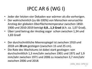IPCC AR 6 (WG I)
• Jeder der letzten vier Dekaden war wärmer als die vorherigen.
• Der wahrscheinlich (zu 66-100%) von Menschen verursachte
Anstieg der globalen Oberflächentemperatur zwischen 1850-
1900 und 2010-2019 beträgt 0,8...1,3 Grad (d.h. ca. 1,07 Grad).
• Über Land betrug der Anstieg sogar schon zwischen 1,34 und
1,83 Grad!
• Der durchschnittliche Meeresspiegel ist zwischen 1910 und
2018 um 20 cm gestiegen (zwischen 15 und 25 cm).
• Die Rate des Wachstums ist dabei stark gestiegen: von
durchschnittlich 1,3 mm/Jahr zwischen 1901 und 1971 auf 1,9
mm/Jahr zwischen 1971 und 2006 zu inzwischen 3,7 mm/Jahr
zwischen 2006 und 2018.
(AR6_WGI: SPM-6)
24
 
