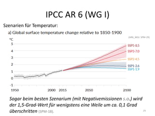 IPCC AR 6 (WG I)
29
Szenarien für Temperatur:
(AR6_WGI: SPM-29)
Sogar beim besten Szenarium (mit Negativemissionen s.o.) wird
der 1,5-Grad-Wert für wenigstens eine Weile um ca. 0,1 Grad
überschritten (SPM-18).
 