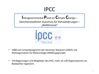 IPCC
Intergovernmental Panel on Climate Change –
Zwischenstaatlicher Ausschuss für Klimaänderungen –
„Weltklimarat“
• 1988 vom Umweltprogramm der Vereinten Nationen (UNEP) und
Weltorganisation für Meteorologie (WMO) gegründet
• 159 Regierungen sind Mitglieder des IPCC, mehr als 120 Organisationen als
Beobachter registriert.
3
 