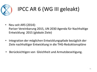 IPCC AR 6 (WG III geleakt)
31
• Neu seit AR5 (2014):
Pariser Vereinbarung 2015, UN 2030 Agenda für Nachhaltige
Entwicklung 2015 (globale Ziele)
• Integration der möglichen Entwicklungspfade bezüglich der
Ziele nachhaltiger Entwicklung in die THG-Reduktionspläne
• Berücksichtigen von Gleichheit und Armutsbeseitigung.
 