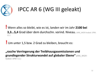 IPCC AR 6 (WG III geleakt)
32
!Wenn alles so bleibt, wie es ist, landen wir im Jahr 2100 bei
3,3...5,4 Grad über dem durchschn. vorind. Niveau. (AR6_WGIll-leaked: SPM:
C1.)
!Um unter 1,5 bzw. 2 Grad zu bleiben, braucht es:
„rasche Verringerung der Treibhausgasemissionen und
grundlegender Strukturwandel auf globaler Ebene“ (AR6_WGIll-
leaked: SPM: C1.)
 