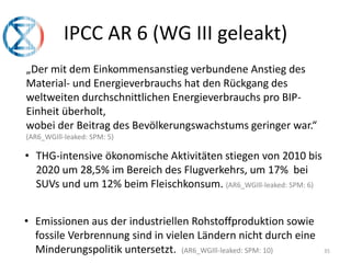 35
IPCC AR 6 (WG III geleakt)
„Der mit dem Einkommensanstieg verbundene Anstieg des
Material- und Energieverbrauchs hat den Rückgang des
weltweiten durchschnittlichen Energieverbrauchs pro BIP-
Einheit überholt,
wobei der Beitrag des Bevölkerungswachstums geringer war.“
(AR6_WGIll-leaked: SPM: 5)
• THG-intensive ökonomische Aktivitäten stiegen von 2010 bis
2020 um 28,5% im Bereich des Flugverkehrs, um 17% bei
SUVs und um 12% beim Fleischkonsum. (AR6_WGIll-leaked: SPM: 6)
• Emissionen aus der industriellen Rohstoffproduktion sowie
fossile Verbrennung sind in vielen Ländern nicht durch eine
Minderungspolitik untersetzt. (AR6_WGIll-leaked: SPM: 10)
 