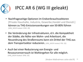 36
IPCC AR 6 (WG III geleakt)
• Nachfrageseitige Optionen im Endverbrauchssektoren
[Private Haushalte, Industrie, Gewerbe,Handel und Dienstl.]
können zu THG-Emissionssenkungen von 50-80% führen
(AR6_WGIll-leaked: SPM: 20)
• Die Veränderung der Infrastrukturen, d.h. die Kompaktheit
der Städte, die Nähe von Wohn- und Arbeitsort, die
Neuordnung des Straßenraums kann ein Drittel der THG aus
dem Transportsektor reduzieren. (AR6_WGIll-leaked: PM: 20)
(Andere Maßnahmen siehe ebd.ff)
• Auch bei einer Reduzierung von Energie- und
Ressourcenverrauch ist Wohlergehen für alle möglich.
(AR6_WGIll-leaked: SPM: 20)
 