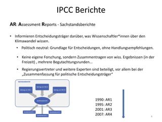 IPCC Berichte
• Informieren Entscheidungsträger darüber, was Wissenschaftler*innen über den
Klimawandel wissen.
• Politisch neutral: Grundlage für Entscheidungen, ohne Handlungsempfehlungen.
• Keine eigene Forschung, sondern Zusammentragen von wiss. Ergebnissen (in der
Freizeit) , mehrere Begutachtungsrunden...
• Regierungsvertreter und weitere Experten sind beteiligt, vor allem bei der
„Zusammenfassung für politische Entscheidungsträger“
AR: Assessment Reports - Sachstandsberichte
1990: AR1
1995: AR2
2001: AR3
2007: AR4 4
 