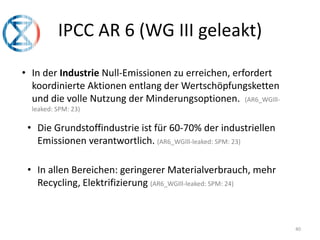 40
IPCC AR 6 (WG III geleakt)
• In der Industrie Null-Emissionen zu erreichen, erfordert
koordinierte Aktionen entlang der Wertschöpfungsketten
und die volle Nutzung der Minderungsoptionen. (AR6_WGIll-
leaked: SPM: 23)
• Die Grundstoffindustrie ist für 60-70% der industriellen
Emissionen verantwortlich. (AR6_WGIll-leaked: SPM: 23)
• In allen Bereichen: geringerer Materialverbrauch, mehr
Recycling, Elektrifizierung (AR6_WGIll-leaked: SPM: 24)
 