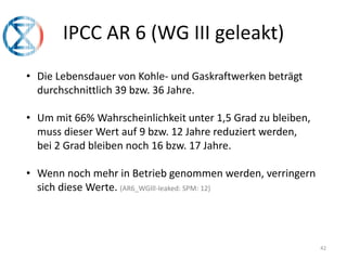 42
IPCC AR 6 (WG III geleakt)
• Die Lebensdauer von Kohle- und Gaskraftwerken beträgt
durchschnittlich 39 bzw. 36 Jahre.
• Um mit 66% Wahrscheinlichkeit unter 1,5 Grad zu bleiben,
muss dieser Wert auf 9 bzw. 12 Jahre reduziert werden,
bei 2 Grad bleiben noch 16 bzw. 17 Jahre.
• Wenn noch mehr in Betrieb genommen werden, verringern
sich diese Werte. (AR6_WGIll-leaked: SPM: 12)
 