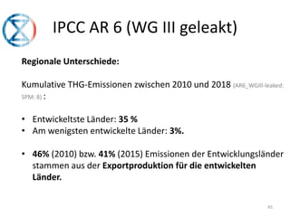 45
IPCC AR 6 (WG III geleakt)
Regionale Unterschiede:
Kumulative THG-Emissionen zwischen 2010 und 2018 (AR6_WGIll-leaked:
SPM: 8) :
• Entwickeltste Länder: 35 %
• Am wenigsten entwickelte Länder: 3%.
• 46% (2010) bzw. 41% (2015) Emissionen der Entwicklungsländer
stammen aus der Exportproduktion für die entwickelten
Länder.
 