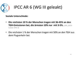 46
IPCC AR 6 (WG III geleakt)
Soziale Unterschiede:
• Die reichsten 10 % der Menschen tragen mit 36-45% an den
TGH-Emissionen bei, die ärmsten 10% nur mit 3-5%. (AR6_WGIll-
leaked: SPM: 8)
• Die reichsten 1 % der Menschen tragen mit 50% an den TGH aus
dem Flugverkehr bei.
 
