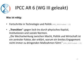 47
IPCC AR 6 (WG III geleakt)
Was ist nötig:
• Fortschritte in Technologie und Politik (AR6_WGIll-leaked: 1-5)
• „Transition“: gegen lock-ins durch physisches Kapital,
Institutionen und soziale Normen.
„Die Wechselwirkung zwischen Macht, Politik und Wirtschaft ist
ein zentraler Faktor, der erklärt, warum ein breites Engagement
nicht immer zu dringenden Maßnahmen führt.“ (AR6_WGIll-leaked: 1-5)
 