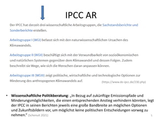 IPCC AR
5
(https://www.de-ipcc.de/230.php)
• Wissenschaftliche Politikberatung: „In Bezug auf zukünftige Emissionspfade und
Minderungsmöglichkeiten, die einen entsprechenden Anstieg verhindern könnten, legt
der IPCC in seinen Berichten jeweils eine große Bandbreite an möglichen Optionen
und Zukunftsbildern vor, um möglichst keine politischen Entscheidungen vorweg zu
nehmen.“ (Schenuit 2021)
 