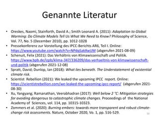 Genannte Literatur
• Oreskes, Naomi, Stainforth, David A.; Smith Leonard A. (2011): Adaptation to Global
Warming: Do Climate Models Tell Us What We Need to Know? Philosophy of Science,
Vol. 77, No. 5 (December 2010), pp. 1012-1028
• Pressekonferenz zur Vorstellung des IPCC-Berichts AR6, Teil I. Online:
https://www.youtube.com/watch?v=NPdqSakXwUM (abgerufen 2021-08-09)
• Schenuit, Felix (2021): Das Verhältnis von Klimawissenschaft und Politik.
https://www.bpb.de/izpb/klima-347/336209/das-verhaeltnis-von-klimawissenschaft-
und-politik (abgerufen 2021-12-08)
• Spratt, David; Dunlop, Ian (2018): What lies beneath. The Understatement of existential
climate risk.
• Scientist Rebellion (2021): We leaked the upcoming IPCC report. Online:
https://scientistrebellion.com/we-leaked-the-upcoming-ipcc-report/ (abgerufen 2021-
08-30)
• Xu, Yangyang; Ramanathan, Veerabhadran (2017): Well below 2 °C: Mitigation strategies
for avoiding dangerous to catastrophic climate changes. Proceedings of the National
Academy of Sciences, vol. 114, pp. 10315-10323.
• Zommers et al. (2020): Burning embers: towards more transparent and robust climate-
change risk assessments. Nature, October 2020, Vo. 1, pp. 516-529. 50
 
