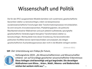 Wissenschaft und Politik
6
(Schenuit 2021)
S4F: Ziel: Unterstützung von Fridays for Future,
Stellungnahme 2019: „Als Wissenschaftlerinnen und Wissenschaftler
erklären wir auf Grundlage gesicherter wissenschaftlicher Erkenntnisse:
Diese Anliegen sind berechtigt und gut begründet. Die derzeitigen
Maßnahmen zum Klima-, Arten-, Wald-, Meeres- und Bodenschutz
reichen bei weitem nicht aus.“ ...
 
