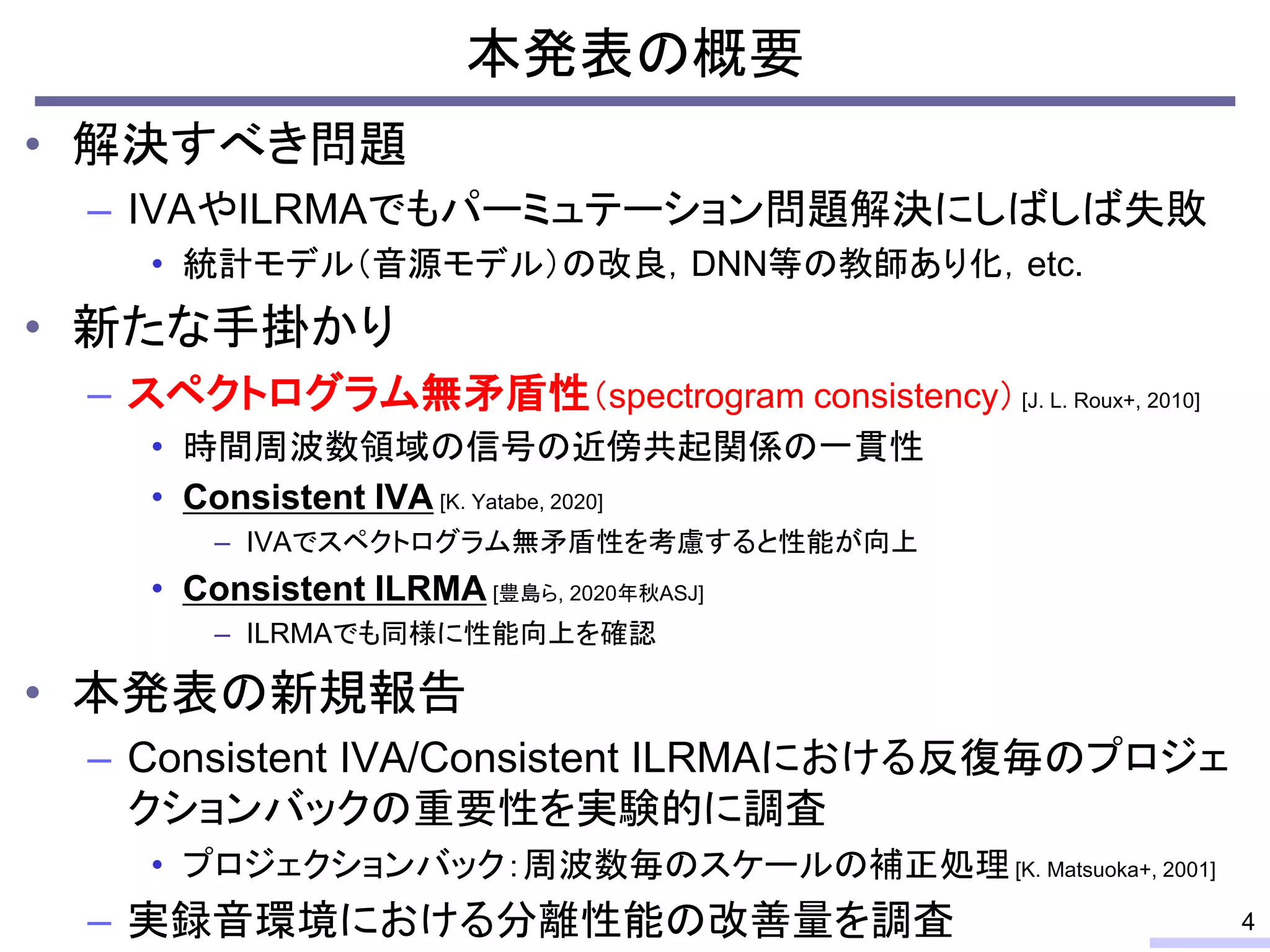 本発表の概要
• 解決すべき問題
– IVAやILRMAでもパーミュテーション問題解決にしばしば失敗
• 統計モデル（音源モデル）の改良，DNN等の教師あり化，etc.
• 新たな手掛かり
– スペクトログラム無矛盾性（spectrogram consistency） [J. L. Roux+, 2010]
• 時間周波数領域の信号の近傍共起関係の一貫性
• Consistent IVA [K. Yatabe, 2020]
– IVAでスペクトログラム無矛盾性を考慮すると性能が向上
• Consistent ILRMA [豊島ら, 2020年秋ASJ]
– ILRMAでも同様に性能向上を確認
• 本発表の新規報告
– Consistent IVA/Consistent ILRMAにおける反復毎のプロジェ
クションバックの重要性を実験的に調査
• プロジェクションバック：周波数毎のスケールの補正処理[K. Matsuoka+, 2001]
– 実録音環境における分離性能の改善量を調査 4
 