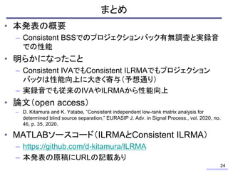 まとめ
• 本発表の概要
– Consistent BSSでのプロジェクションバック有無調査と実録音
での性能
• 明らかになったこと
– Consistent IVAでもConsistent ILRMAでもプロジェクション
バックは性能向上に大きく寄与（予想通り）
– 実録音でも従来のIVAやILRMAから性能向上
• 論文（open access）
– D. Kitamura and K. Yatabe, “Consistent independent low-rank matrix analysis for
determined blind source separation,” EURASIP J. Adv. in Signal Process., vol. 2020, no.
46, p. 35, 2020.
• MATLABソースコード（ILRMAとConsistent ILRMA）
– https://github.com/d-kitamura/ILRMA
– 本発表の原稿にURLの記載あり
24
 