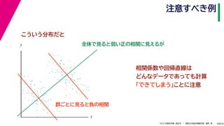 38
2021年度秋学期　統計学　／　関西大学総合情報学部　浅野　晃
注意すべき例
38
相関係数や回帰直線は
どんなデータであっても計算
「できてしまう」ことに注意
全体で見ると弱い正の相関に見えるが
x
y
こういう分布だと
群ごとに見ると負の相関
 