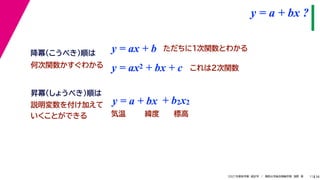 38
2021年度秋学期　統計学　／　関西大学総合情報学部　浅野　晃
y = a + bx ?
11
y = ax + b
y = a + bx
昇冪（しょうべき）順は
降冪（こうべき）順は
+ b2x2
説明変数を付け加えて
いくことができる 気温 緯度 標高
ただちに1次関数とわかる
y = ax2 + bx + c これは2次関数
何次関数かすぐわかる
 