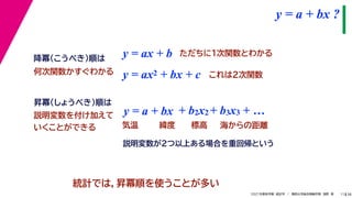 38
2021年度秋学期　統計学　／　関西大学総合情報学部　浅野　晃
y = a + bx ?
11
y = ax + b
y = a + bx
昇冪（しょうべき）順は
降冪（こうべき）順は
+ b2x2 + b3x3 + …
説明変数を付け加えて
いくことができる 気温 緯度 標高 海からの距離
ただちに1次関数とわかる
y = ax2 + bx + c これは2次関数
統計では，昇冪順を使うことが多い
何次関数かすぐわかる
説明変数が2つ以上ある場合を重回帰という
 