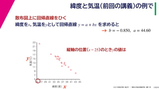 38
2021年度秋学期　統計学　／　関西大学総合情報学部　浅野　晃
緯度と気温（前回の講義）の例で
22
緯度をx，気温をyとして回帰直線 を求めると
y = a + bx
b = − 0.850, a = 44.60
縦軸の位置(x = 25)のときyの値は



















5
7
9
11
13
15
17
19
21
23
25 27 29 31 33 35 37 39 41 43 45
気温
（℃）
緯度
（度）x
y
→
散布図上に回帰直線をひく
 