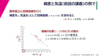 38
2021年度秋学期　統計学　／　関西大学総合情報学部　浅野　晃
緯度と気温（前回の講義）の例で
22
緯度をx，気温をyとして回帰直線 を求めると
y = a + bx
b = − 0.850, a = 44.60
縦軸の位置(x = 25)のときyの値は
y = a + bx に x = 25.0 を代入



















5
7
9
11
13
15
17
19
21
23
25 27 29 31 33 35 37 39 41 43 45
気温
（℃）
緯度
（度）x
y
y = 44.60 + (−0.850) × 25.0 = 23.35
→
散布図上に回帰直線をひく
 