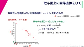 38
2021年度秋学期　統計学　／　関西大学総合情報学部　浅野　晃
散布図上に回帰直線をひく
23
y = 5 を代入すると



















5
7
9
11
13
15
17
19
21
23
25 27 29 31 33 35 37 39 41 43 45
気温
（℃）
緯度
（度）x
y
回帰直線は y = 23.35 を通る
横軸の位置(y = 5)のとき x の値は
y = a + bx より x =
y − a
b
x = (5 − 44.60)/(−0.850) = 46.59
緯度をx，気温をyとして回帰直線 を求めると
y = a + bx
b = − 0.850, a = 44.60
→
 