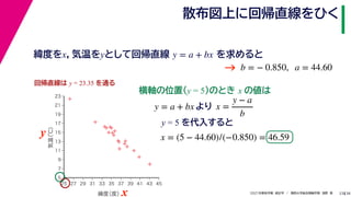 38
2021年度秋学期　統計学　／　関西大学総合情報学部　浅野　晃
散布図上に回帰直線をひく
23
y = 5 を代入すると



















5
7
9
11
13
15
17
19
21
23
25 27 29 31 33 35 37 39 41 43 45
気温
（℃）
緯度
（度）x
y
回帰直線は y = 23.35 を通る
横軸の位置(y = 5)のとき x の値は
y = a + bx より x =
y − a
b
x = (5 − 44.60)/(−0.850) = 46.59
緯度をx，気温をyとして回帰直線 を求めると
y = a + bx
b = − 0.850, a = 44.60
→
 