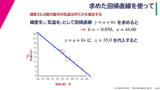 38
2021年度秋学期　統計学　／　関西大学総合情報学部　浅野　晃
求めた回帰直線を使って
24
緯度35.0度の都市の気温は何℃かを推定する
y = a + bx に x = 35.0 を代入すると



















5
7
9
11
13
15
17
19
21
23
25 27 29 31 33 35 37 39 41 43 45
気温
（℃）
緯度
（度） x
y
緯度をx，気温をyとして回帰直線 y = a + bx を求めると
b = − 0.850, a = 44.60
→
 