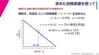 38
2021年度秋学期　統計学　／　関西大学総合情報学部　浅野　晃
求めた回帰直線を使って
24
緯度35.0度の都市の気温は何℃かを推定する
y = a + bx に x = 35.0 を代入すると



















5
7
9
11
13
15
17
19
21
23
25 27 29 31 33 35 37 39 41 43 45
気温
（℃）
緯度
（度） x
y
35.0度
44.60 + (−0.850) × 35.0
(℃)
= 14.85
緯度をx，気温をyとして回帰直線 y = a + bx を求めると
b = − 0.850, a = 44.60
→
 