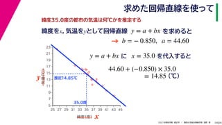 38
2021年度秋学期　統計学　／　関西大学総合情報学部　浅野　晃
求めた回帰直線を使って
24
緯度35.0度の都市の気温は何℃かを推定する
y = a + bx に x = 35.0 を代入すると



















5
7
9
11
13
15
17
19
21
23
25 27 29 31 33 35 37 39 41 43 45
気温
（℃）
緯度
（度） x
y
35.0度
推定14.85℃
44.60 + (−0.850) × 35.0
(℃)
= 14.85
緯度をx，気温をyとして回帰直線 y = a + bx を求めると
b = − 0.850, a = 44.60
→
 