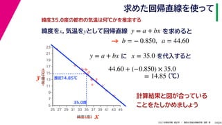 38
2021年度秋学期　統計学　／　関西大学総合情報学部　浅野　晃
求めた回帰直線を使って
24
緯度35.0度の都市の気温は何℃かを推定する
y = a + bx に x = 35.0 を代入すると



















5
7
9
11
13
15
17
19
21
23
25 27 29 31 33 35 37 39 41 43 45
気温
（℃）
緯度
（度） x
y
35.0度
推定14.85℃
44.60 + (−0.850) × 35.0
(℃)
= 14.85
緯度をx，気温をyとして回帰直線 y = a + bx を求めると
b = − 0.850, a = 44.60
→
計算結果と図が合っている
ことをたしかめましょう
 