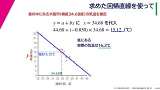 38
2021年度秋学期　統計学　／　関西大学総合情報学部　浅野　晃
求めた回帰直線を使って
25
表の中にある大阪市(緯度34.68度)の気温を推定
y = a + bx に x = 34.68 を代入
44.60 + (−0.850) × 34.68 = 15.12 (℃)



















5
7
9
11
13
15
17
19
21
23
25 27 29 31 33 35 37 39 41 43 45
気温
（℃）
緯度
（度） x
y
表にある
実際の気温は16.2℃
34.68度
推定15.12℃
 