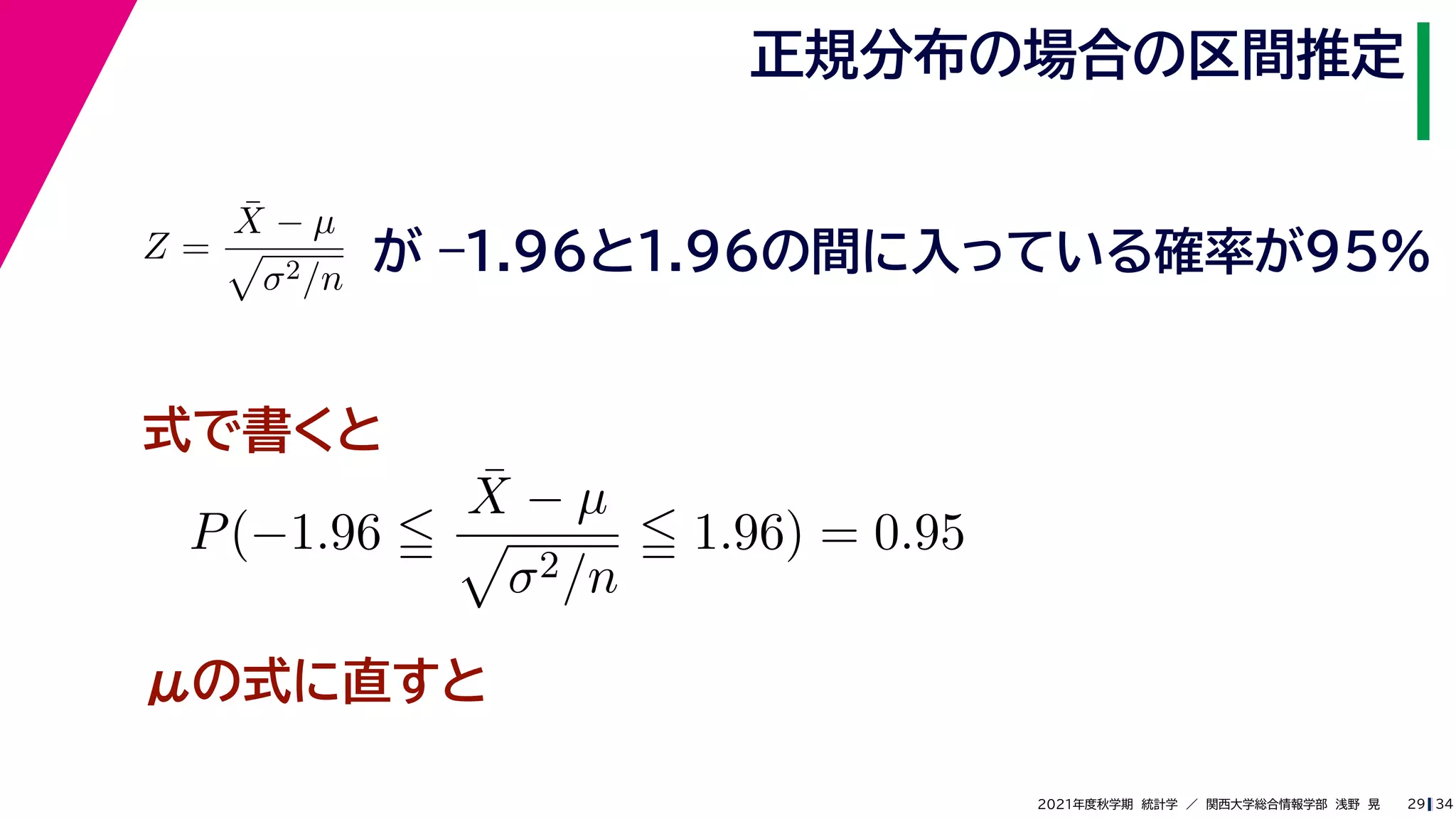 34
2021年度秋学期　統計学　／　関西大学総合情報学部　浅野　晃
正規分布の場合の区間推定
29
式で書くと
Z =
X̄ − µ

σ2/n
が –1.96と1.96の間に入っている確率が95%
P(−1.96 
X̄ − µ

σ2/n
 1.96) = 0.95
μの式に直すと
 