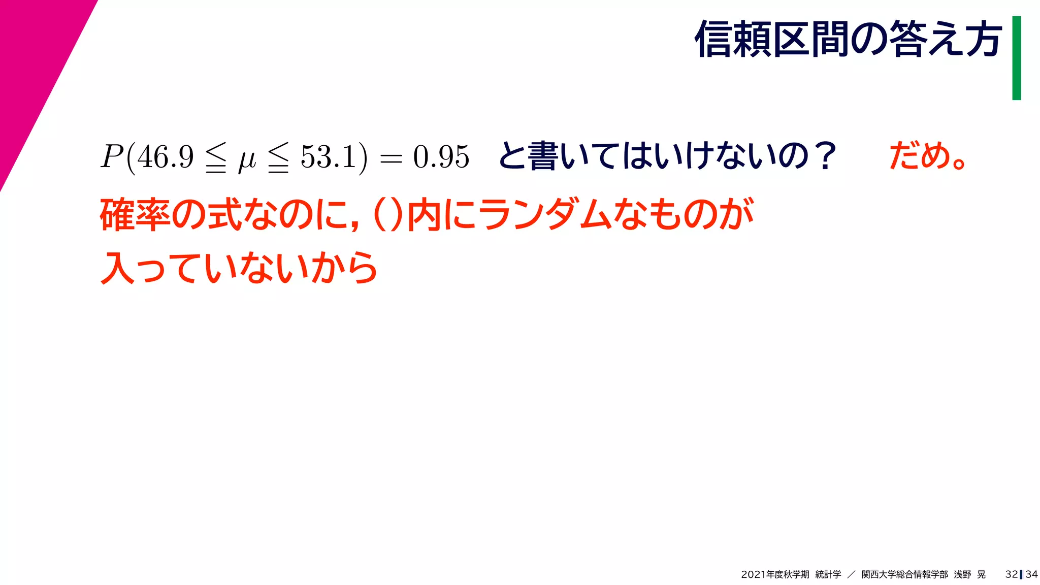 34
2021年度秋学期　統計学　／　関西大学総合情報学部　浅野　晃
信頼区間の答え方
32
P(46.9  µ  53.1) = 0.95 と書いてはいけないの？
確率の式なのに，()内にランダムなものが
入っていないから
だめ。
 