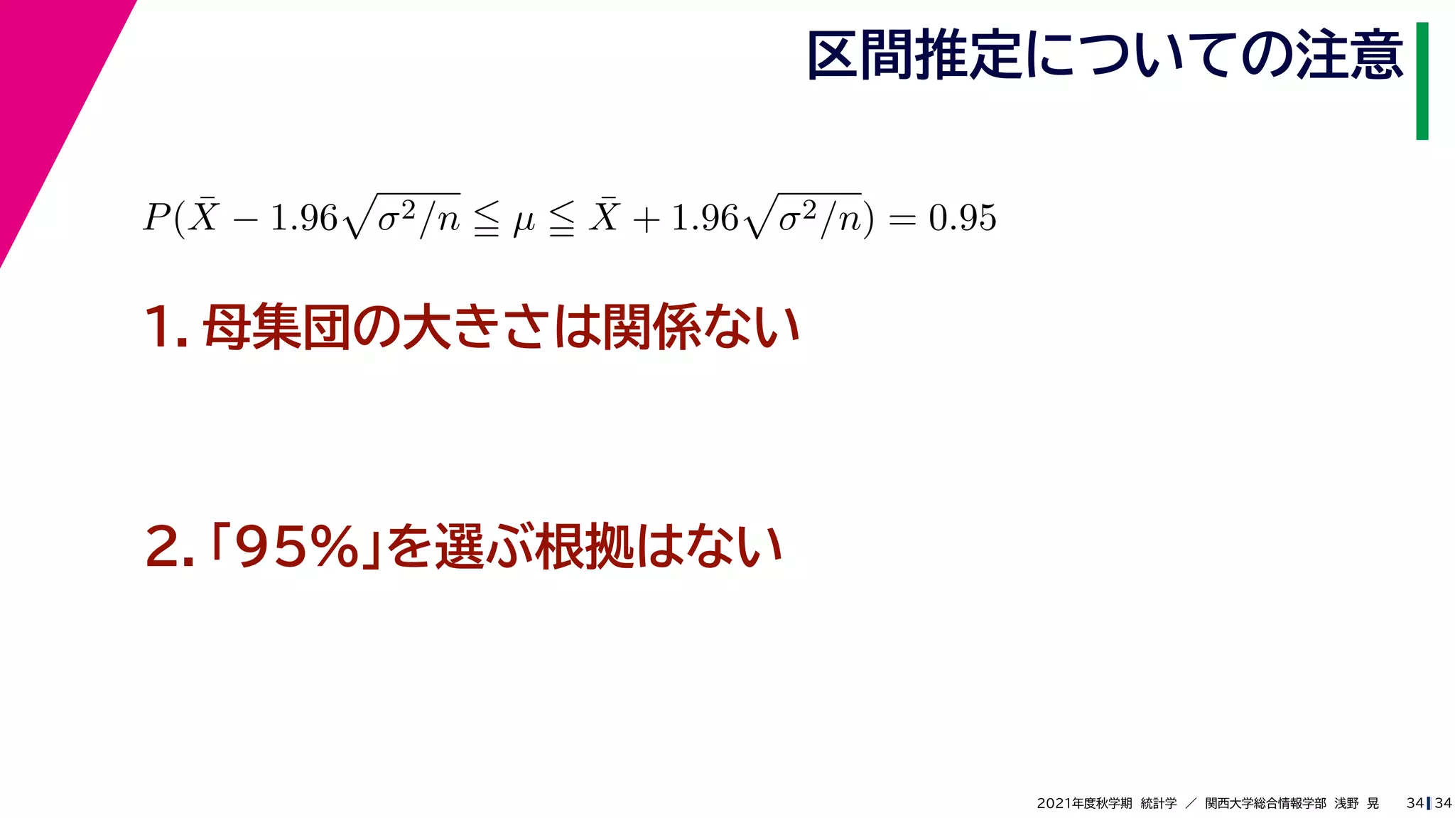 34
2021年度秋学期　統計学　／　関西大学総合情報学部　浅野　晃
区間推定についての注意
34
P(X̄ − 1.96

σ2/n  µ  X̄ + 1.96

σ2/n) = 0.95
　 　
１．母集団の大きさは関係ない
２．「95%」を選ぶ根拠はない
 