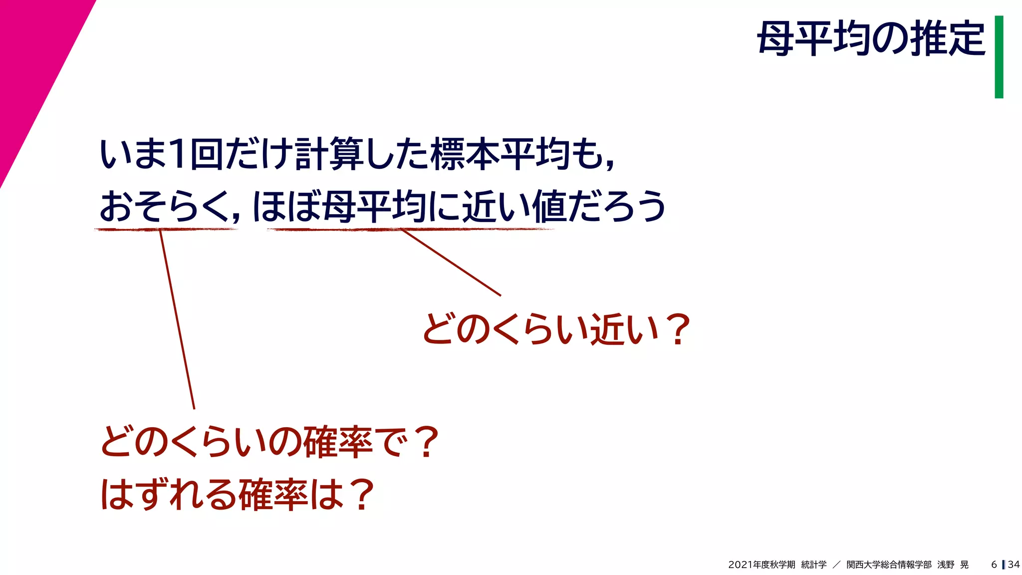 34
2021年度秋学期　統計学　／　関西大学総合情報学部　浅野　晃
母平均の推定
6
いま１回だけ計算した標本平均も，
おそらく，ほぼ母平均に近い値だろう
どのくらい近い？
どのくらいの確率で？
はずれる確率は？
 