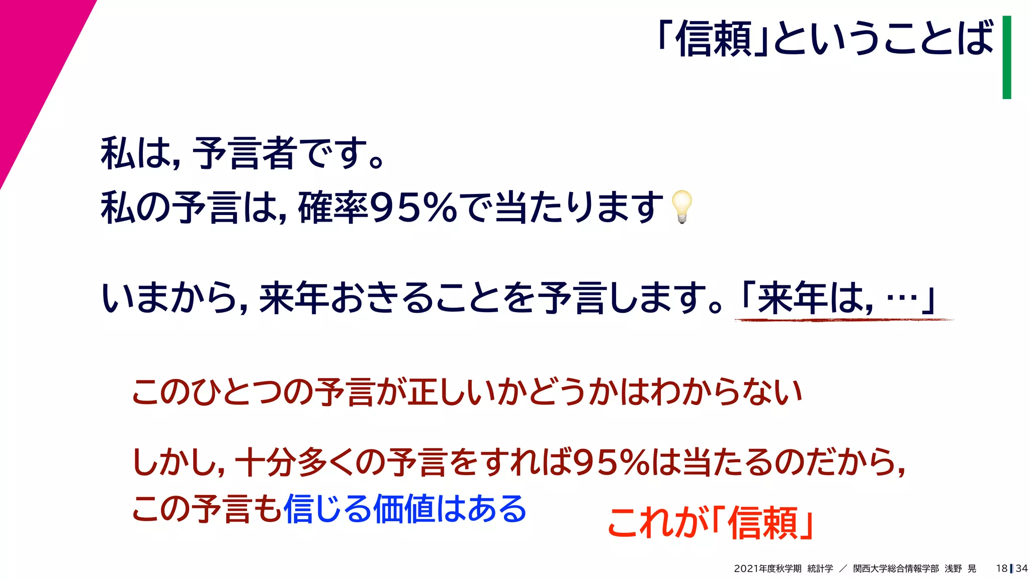 34
2021年度秋学期　統計学　／　関西大学総合情報学部　浅野　晃
「信頼」ということば
18
私は，予言者です。
私の予言は，確率95%で当たります💡💡
いまから，来年おきることを予言します。 「来年は，…」
このひとつの予言が正しいかどうかはわからない
しかし，十分多くの予言をすれば95%は当たるのだから，
この予言も信じる価値はある
これが「信頼」
 